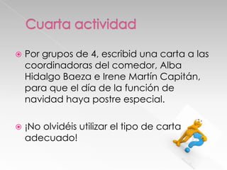 

Por grupos de 4, escribid una carta a las
coordinadoras del comedor, Alba
Hidalgo Baeza e Irene Martín Capitán,
para que el día de la función de
navidad haya postre especial.



¡No olvidéis utilizar el tipo de carta
adecuado!

 