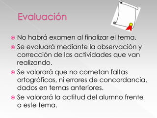 No habrá examen al finalizar el tema.
 Se evaluará mediante la observación y
corrección de las actividades que van
realizando.
 Se valorará que no cometan faltas
ortográficas, ni errores de concordancia,
dados en temas anteriores.
 Se valorará la actitud del alumno frente
a este tema.


 