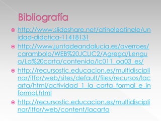 http://www.slideshare.net/atineleatinele/un
idad-didctica-11418131
 http://www.juntadeandalucia.es/averroes/
carambolo/WEB%20JCLIC2/Agrega/Lengu
a/La%20carta/contenido/lc011_oa03_es/
 http://recursostic.educacion.es/multidiscipli
nar/itfor/web/sites/default/files/recursos/lac
arta/html/actividad_1_la_carta_formal_e_in
formal.html
 http://recursostic.educacion.es/multidiscipli
nar/itfor/web/content/lacarta


 