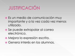 Es un medio de comunicación muy
importante y a la vez cada vez menos
utilizado.
 Se puede extrapolar al correo
electrónico.
 Mejora la expresión escrita.
 Genera interés en los alumnos.


 