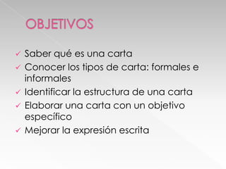 Saber qué es una carta
 Conocer los tipos de carta: formales e
informales
 Identificar la estructura de una carta
 Elaborar una carta con un objetivo
específico
 Mejorar la expresión escrita


 