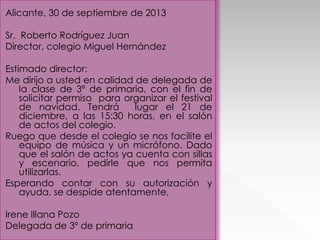 Alicante, 30 de septiembre de 2013
Sr. Roberto Rodríguez Juan
Director, colegio Miguel Hernández
Estimado director:
Me dirijo a usted en calidad de delegada de
la clase de 3º de primaria, con el fin de
solicitar permiso para organizar el festival
de navidad. Tendrá
lugar el 21 de
diciembre, a las 15:30 horas, en el salón
de actos del colegio.
Ruego que desde el colegio se nos facilite el
equipo de música y un micrófono. Dado
que el salón de actos ya cuenta con sillas
y escenario, pedirle que nos permita
utilizarlas.
Esperando contar con su autorización y
ayuda, se despide atentamente,
Irene Illana Pozo
Delegada de 3º de primaria

 