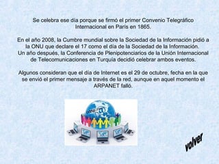 Se celebra ese día porque se firmó el primer Convenio Telegráfico
Internacional en París en 1865.
En el año 2008, la Cumbr...