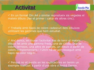 Activitat En un format Din A4 o similar reprodueix sis vegades el mateix dibuix (fes el primer i calca els altres cinc). Treballa amb llapis de colors cadascun dels dibuixos utilitzant les gammes que hem estudiat. Així doncs, en lliurar l’activitat has de tenir el mateix dibuix fet amb una gamma freda, una de càlida, una de colors terrosos, una altra de pastels, un dibuix a partir de colors complementaris i l’últim ha de ser resseguit amb llapis de color negre. Perquè no et perdis en les explicacions en tenim un exemple realitzat a partir d’una obra d’André Derain. 