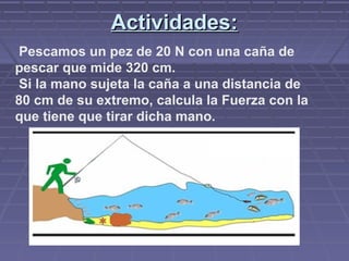 Actividades:Actividades:
Pescamos un pez de 20 N con una caña de
pescar que mide 320 cm.
Si la mano sujeta la caña a una distancia de
80 cm de su extremo, calcula la Fuerza con la
que tiene que tirar dicha mano.
 