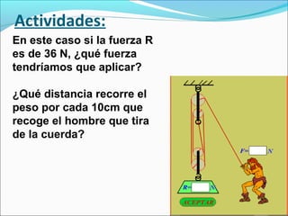 Actividades:
En este caso si la fuerza R
es de 36 N, ¿qué fuerza
tendríamos que aplicar?
¿Qué distancia recorre el
peso por cada 10cm que
recoge el hombre que tira
de la cuerda?
 