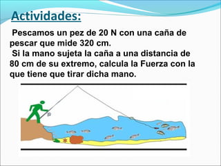 Actividades:
Pescamos un pez de 20 N con una caña de
pescar que mide 320 cm.
Si la mano sujeta la caña a una distancia de
80 cm de su extremo, calcula la Fuerza con la
que tiene que tirar dicha mano.
 