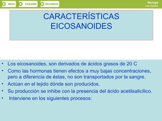 Biología
  INICIO    ESQUEMA   RECURSOS
                                                                  Los lípidos



                      CARACTERÍSTICAS
                       EICOSANOIDES



• Los eicosanoides, son derivados de ácidos grasos de 20 C
• Como las hormonas tienen efectos a muy bajas concentraciones,
  pero a diferencia de éstas, no son transportados por la sangre.
• Actúan en el tejido dónde son producidos.
• Su producción se inhibe con la presencia del ácido acetilsalicílico.
• Interviene en los siguientes procesos:


           SALIR                                    ANTERIOR
 