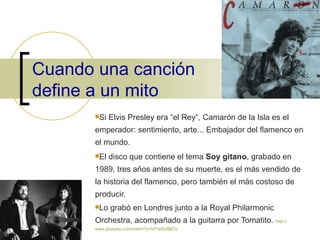 Cuando una canción define a un mito Si Elvis Presley era “el Rey”, Camarón de la Isla es el emperador: sentimiento, arte... Embajador del flamenco en el mundo. El disco que contiene el tema  Soy gitano , grabado en 1989, tres años antes de su muerte, es el más vendido de la historia del flamenco, pero también el más costoso de producir. Lo grabó en Londres junto a la Royal Philarmonic Orchestra, acompañado a la guitarra por Tomatito.  http :// www.youtube.com / watch?v=N7UrEefBjCs 
