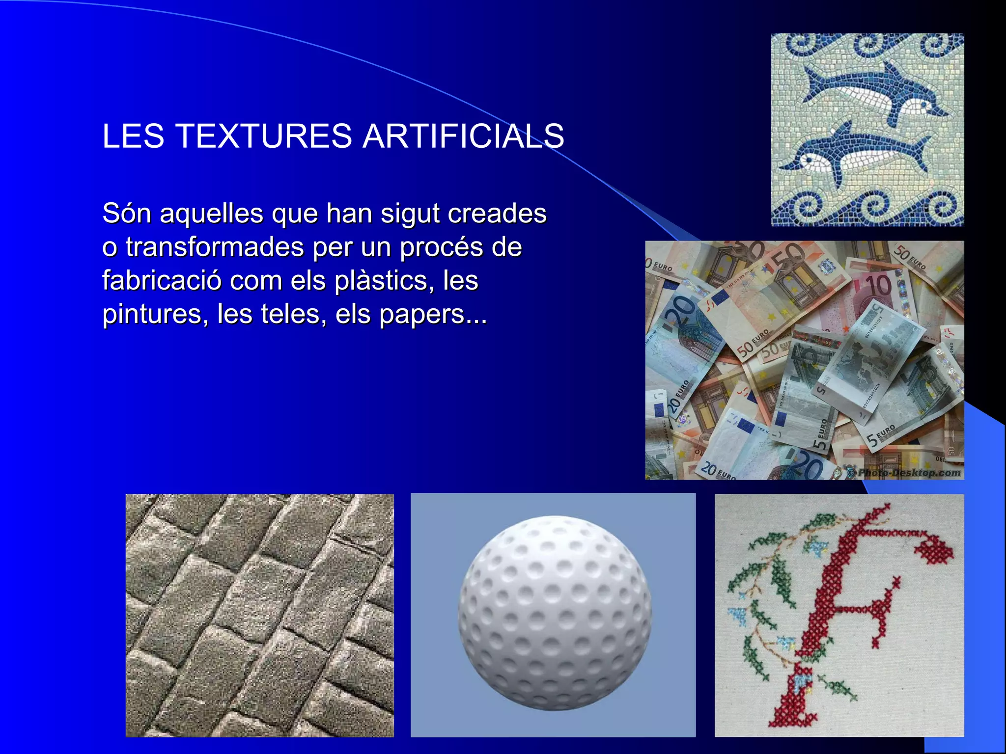 LES TEXTURES ARTIFICIALS Són aquelles que han sigut creades o transformades per un procés de fabricació com els plàstics, les pintures, les teles, els papers ... 