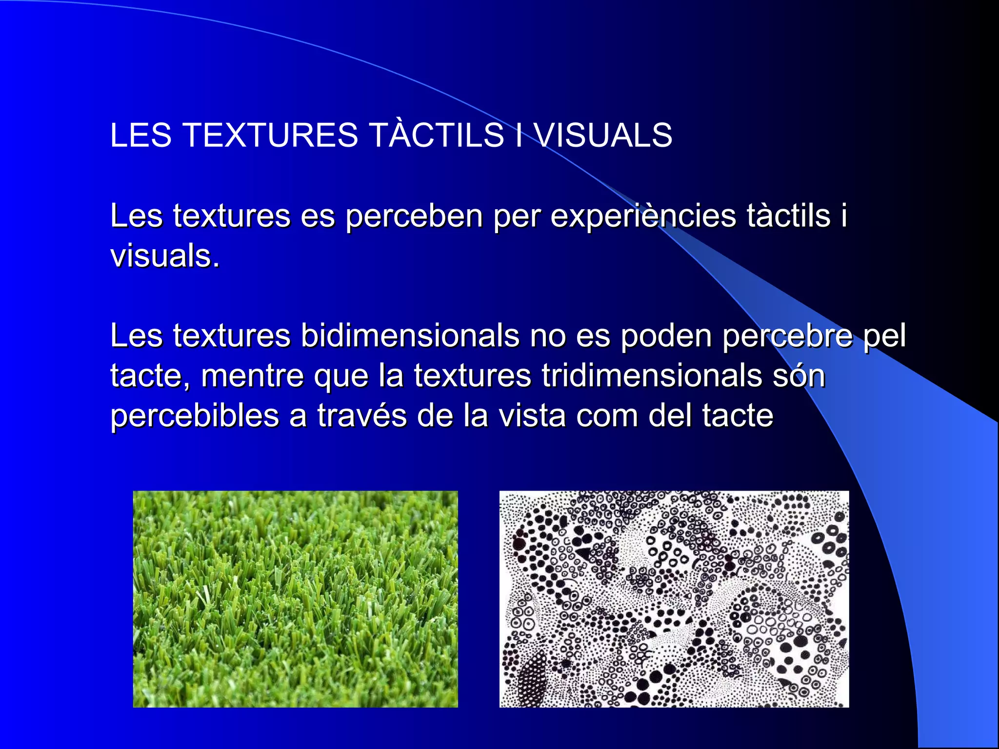 LES TEXTURES TÀCTILS I VISUALS Les textures es perceben per experiències tàctils i visuals.  Les textures bidimensionals no es poden percebre pel tacte, mentre que la textures tridimensionals són percebibles a través de la vista com del tacte 