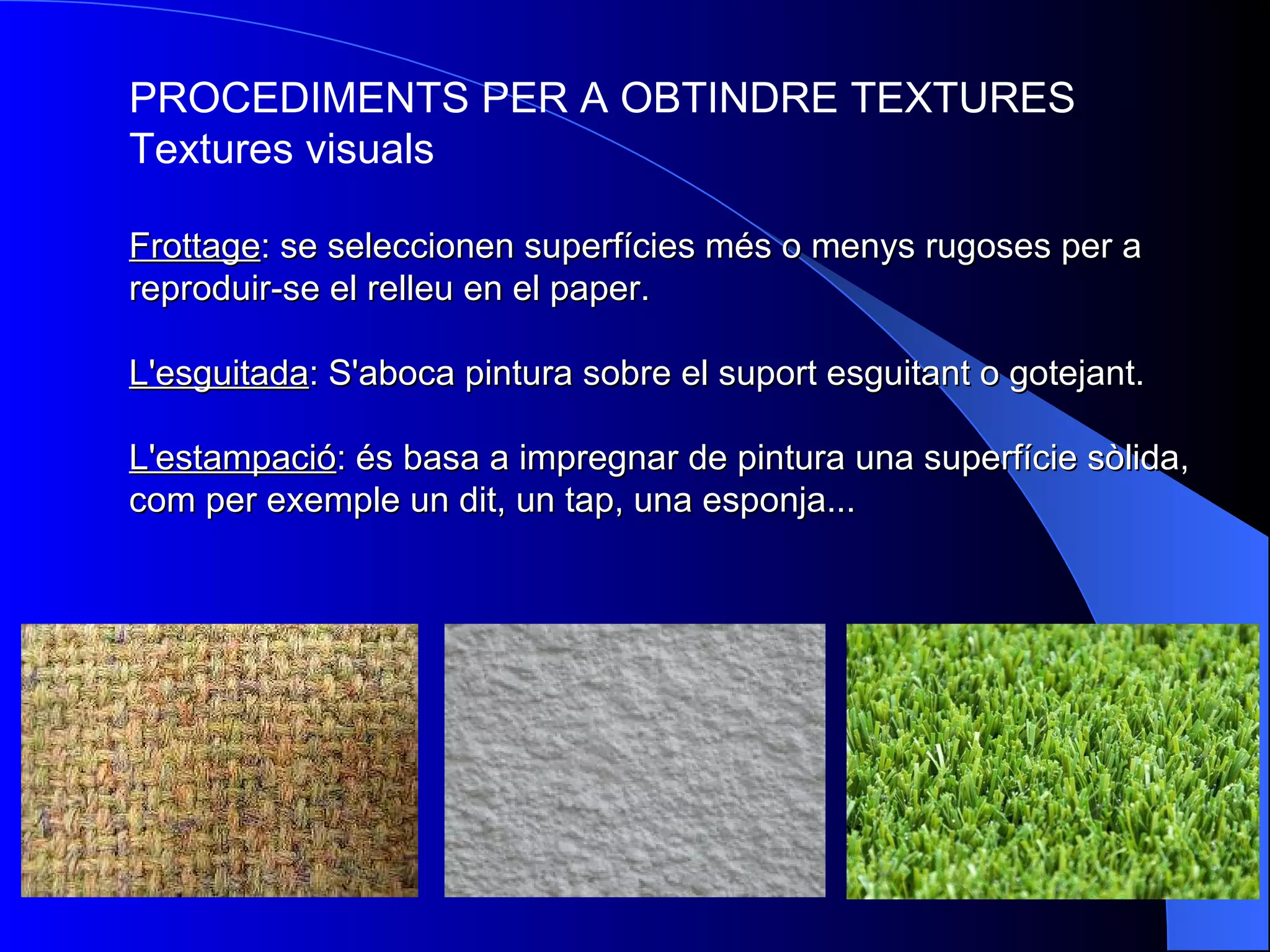 PROCEDIMENTS PER A OBTINDRE TEXTURES Textures visuals Frottage : se seleccionen superfícies més o menys rugoses per a reproduir-se el relleu en el paper. L'esguitada : S'aboca pintura sobre el suport esguitant o gotejant. L'estampació : és basa a impregnar de pintura una superfície sòlida, com per exemple un dit, un tap, una esponja... 