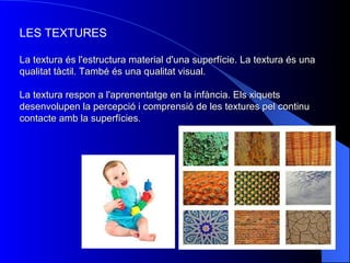 LES TEXTURES La textura és l'estructura material d'una superfície. La textura és una qualitat tàctil. També és una qualitat visual. La textura respon a l'aprenentatge en la infància. Els xiquets desenvolupen la percepció i comprensió de les textures pel continu contacte amb la superfícies.   