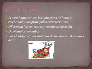  El estudiante conoce los conceptos de héroe y
celebridad y sus principales características.
 Diferencia los conceptos y razona su decisión.
 Da ejemplos de ambos.
 Los identifica como símbolos de un sistema de valores
dado.
 