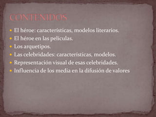  El héroe: características, modelos literarios.
 El héroe en las películas.
 Los arquetipos.
 Las celebridades: características, modelos.
 Representación visual de esas celebridades.
 Influencia de los media en la difusión de valores
 