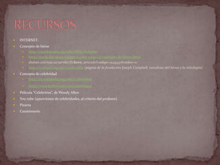  INTERNET:
 Concepto de héroe
 http://es.wikipedia.org/wiki/H%C3%A9roe
 http://paola-literatura.blogspot.com/2009/03/concepto-de-heroe.html
 dialnet.unirioja.es/servlet/fichero_articulo?codigo=3145437&orden=0
 http://www.jcf.org/new/index.php (página de la fundación Joseph Campbell, estudioso del héroe y la mitología)
 Concepto de celebridad
 http://es.wikipedia.org/wiki/Celebridad
 http://www.hollywood.com/celebrities/
 Película “Celebrities”, de Woody Allen
 You tube (apariciones de celebridades, al criterio del profesor).
 Pizarra
 Cuestionario
 