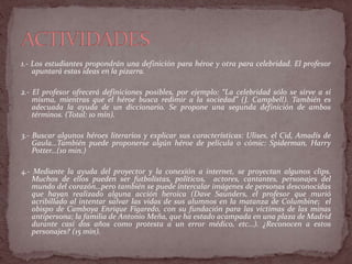 1.- Los estudiantes propondrán una definición para héroe y otra para celebridad. El profesor
apuntará estas ideas en la pizarra.
2.- El profesor ofrecerá definiciones posibles, por ejemplo: “La celebridad sólo se sirve a sí
misma, mientras que el héroe busca redimir a la sociedad” (J. Campbell). También es
adecuada la ayuda de un diccionario. Se propone una segunda definición de ambos
términos. (Total: 10 min).
3.- Buscar algunos héroes literarios y explicar sus características: Ulises, el Cid, Amadís de
Gaula…También puede proponerse algún héroe de película o cómic: Spiderman, Harry
Potter…(10 min.)
4.- Mediante la ayuda del proyector y la conexión a internet, se proyectan algunos clips.
Muchos de ellos pueden ser futbolistas, políticos, actores, cantantes, personajes del
mundo del corazón…pero también se puede intercalar imágenes de personas desconocidas
que hayan realizado alguna acción heroica (Dave Saunders, el profesor que murió
acribillado al intentar salvar las vidas de sus alumnos en la matanza de Columbine; el
obispo de Camboya Enrique Figaredo, con su fundación para las víctimas de las minas
antipersona; la familia de Antonio Meña, que ha estado acampada en una plaza de Madrid
durante casi dos años como protesta a un error médico, etc…). ¿Reconocen a estos
personajes? (15 min).
 