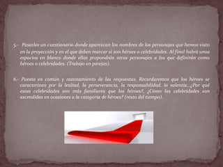 5.- Pasarles un cuestionario donde aparezcan los nombres de los personajes que hemos visto
en la proyección y en el que deben marcar si son héroes o celebridades. Al final habrá unos
espacios en blanco donde ellos propondrán otros personajes a los que definirán como
héroes o celebridades. (Trabajo en parejas).
6.- Puesta en común y razonamiento de las respuestas. Recordaremos que los héroes se
caracterizan por la lealtad, la perseverancia, la responsabilidad, la valentía…¿Por qué
estas celebridades son más familiares que los héroes?, ¿Cómo las celebridades son
ascendidas en ocasiones a la categoría de héroes? (resto del tiempo).
 