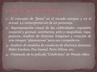 1.- El concepto de “fama” en el mundo antiguo y en el
actual. La reinterpretación de un personaje.
2.- Representación visual de las celebridades: expresión
corporal y gestual, vestimenta, pelo y maquillaje, ropa,
postura…Análisis de distintas imágenes y creación de
una imagen “glamourosa” para sus compañeros.
3.- Análisis de modelos de conducta de distintos famosos:
Belén Esteban, Pau Gassol, Paris Hilton, etc.
4. –Visionado de la película “Celebrities”, de Woody Allen.
 