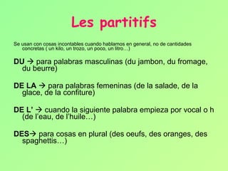 Les partitifs Se usan con cosas incontables cuando hablamos en general, no de cantidades concretas ( un kilo, un trozo, un poco, un litro…) DU     para palabras masculinas (du jambon, du fromage, du beurre) DE LA     para palabras femeninas (de la salade, de la glace, de la confiture) DE L’     cuando la siguiente palabra empieza por vocal o h (de l’eau, de l’huile…) DES   para cosas en plural (des oeufs, des oranges, des spaghettis…) 