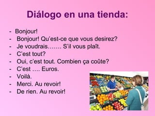 Diálogo en una tienda: Bonjour! Bonjour! Qu’est-ce que vous desirez? Je voudrais……. S’il vous plaît.  C’est tout? Oui, c’est tout. Combien ça coûte? C’est …. Euros.  Voilà.  Merci. Au revoir! De rien. Au revoir! 