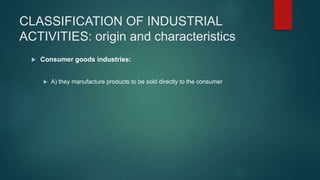 CLASSIFICATION OF INDUSTRIAL
ACTIVITIES: origin and characteristics
 Consumer goods industries:
 A) they manufacture products to be sold directly to the consumer
 