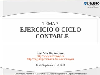 TEMA 2
      EJERCICIO O CICLO
          CONTABLE

                        Ing. Alex Rayón Jerez
                       http://www.alexrayon.es
              http://paginaspersonales.deusto.es/alrayon

                         14 de Septiembre del 2011

Contabilidad y Finanzas – 2011/2012 – 1º Grado en Ingeniería en Organización Industrial
 