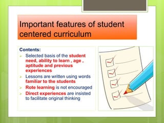 Important features of student
centered curriculum
Contents:
 Selected basis of the student
need, ability to learn , age ,
aptitude and previous
experiences
 Lessons are written using words
familiar to the students
 Rote learning is not encouraged
 Direct experiences are insisted
to facilitate original thinking
 