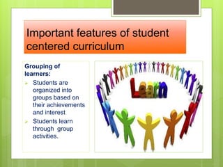 Important features of student
centered curriculum
Grouping of
learners:
 Students are
organized into
groups based on
their achievements
and interest
 Students learn
through group
activities.
 