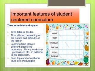 Important features of student
centered curriculum
Time schedule and space:
 Time table is flexible
 Time allotted depending on
the nature and difficulty of
the lesson
 Learning take place in
different places like
laboratory , library, workshop
, gymnasium etc., in addition
to the classroom.
 Filed trips and educational
tours are encouraged
 