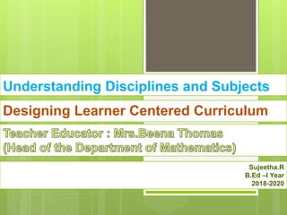 Understanding Disciplines and Subjects
Designing Learner Centered Curriculum
Sujeetha.R
B.Ed –I Year
2018-2020
 