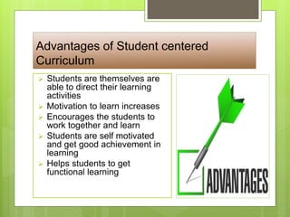 Advantages of Student centered
Curriculum
 Students are themselves are
able to direct their learning
activities
 Motivation to learn increases
 Encourages the students to
work together and learn
 Students are self motivated
and get good achievement in
learning
 Helps students to get
functional learning
 
