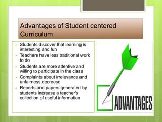 Advantages of Student centered
Curriculum
 Students discover that learning is
interesting and fun
 Teachers have less traditional work
to do
 Students are more attentive and
willing to participate in the class
 Complaints about irrelevance and
unfairness decrease
 Reports and papers generated by
students increase a teacher's
collection of useful information
 