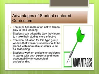 Advantages of Student centered
Curriculum
 The pupil has more of an active role to
play in their learning
 Students can adapt the way they learn,
to make their studies more effective
 The ideal situation for this type group
work is that weaker students should be
placed with more able students to act
as scaffolding
 Students work on projects or problems
in teams with both personal and team
accountability for conceptual
understanding
 
