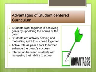 Advantages of Student centered
Curriculum
 Students work together in achieving
goals by upholding the norms of the
group
 Students are actively helping and
motivating spirit to succeed together
 Active role as peer tutors to further
enhance the group’s success
 Interaction between students with
increasing their ability to argue
 