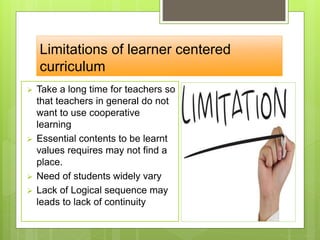 Limitations of learner centered
curriculum
 Take a long time for teachers so
that teachers in general do not
want to use cooperative
learning
 Essential contents to be learnt
values requires may not find a
place.
 Need of students widely vary
 Lack of Logical sequence may
leads to lack of continuity
 