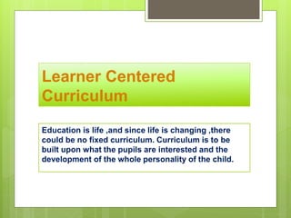 Learner Centered
Curriculum
Education is life ,and since life is changing ,there
could be no fixed curriculum. Curriculum is to be
built upon what the pupils are interested and the
development of the whole personality of the child.
 