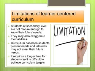 Limitations of learner centered
curriculum
 Students at secondary level
are not mature enough to
know their future needs.
 They may also exaggerate
their abilities.
 Curriculum based on students
present needs and interests
may not meet their future
needs.
 It requires a longer time for
students so it is difficult to
achieve curriculum targets
 