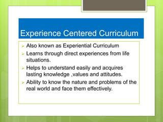 Experience Centered Curriculum
 Also known as Experiential Curriculum
 Learns through direct experiences from life
situations.
 Helps to understand easily and acquires
lasting knowledge ,values and attitudes.
 Ability to know the nature and problems of the
real world and face them effectively.
 
