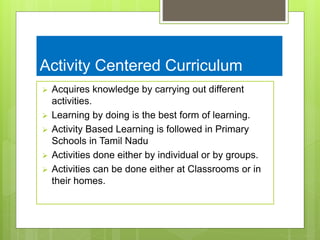 Activity Centered Curriculum
 Acquires knowledge by carrying out different
activities.
 Learning by doing is the best form of learning.
 Activity Based Learning is followed in Primary
Schools in Tamil Nadu
 Activities done either by individual or by groups.
 Activities can be done either at Classrooms or in
their homes.
 