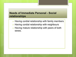 Needs of Immediate Personal - Social
relationships
 Having cordial relationship with family members
 Having cordial relationship with neighbours
 Having mature relationship with peers of both
sexes.
 