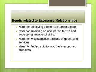 Needs related to Economic Relationships
 Need for achieving economic independence
 Need for selecting an occupation for life and
developing vocational skills.
 Need for wise selection and use of goods and
services
 Need for finding solutions to basic economic
problems.
 