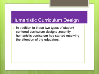 Humanistic Curriculum Design
 In addition to these two types of student
centered curriculum designs ,recently
humanistic curriculum has started receiving
the attention of the educators.
 