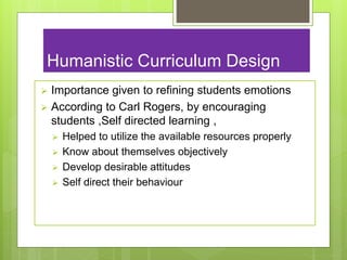 Humanistic Curriculum Design
 Importance given to refining students emotions
 According to Carl Rogers, by encouraging
students ,Self directed learning ,
 Helped to utilize the available resources properly
 Know about themselves objectively
 Develop desirable attitudes
 Self direct their behaviour
 