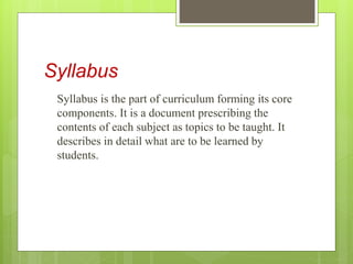 Syllabus
Syllabus is the part of curriculum forming its core
components. It is a document prescribing the
contents of each subject as topics to be taught. It
describes in detail what are to be learned by
students.
 