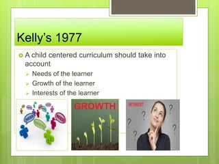 Kelly’s 1977
 A child centered curriculum should take into
account
 Needs of the learner
 Growth of the learner
 Interests of the learner
 