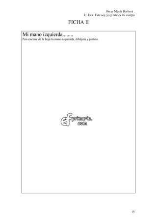 Oscar Muela Barberá .
U. Dca: Este soy yo y este es mi cuerpo
FICHA II
Mi mano izquierda........
Pon encima de la hoja tu mano izquierda, dibújala y píntala.
15
 