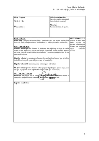 Oscar Muela Barberá .
U. Dca: Este soy yo y este es mi cuerpo
Ciclo: Primero
Nivel: 1º y 2º.
Nº de sesión: 6
Objetivos de la sesión:
Experimentación lateralidad.
Conocimiento corporal.
Material:
Pulseras de lana, 25 globos.
FASE INICIAL
Cuba libre: Uno paga e intenta pillar a los demás, para que no nos pueda pillar
hemos de decir cuba y quedarnos allí hasta que el maestro nos salve y diga libre.
PARTE PRINCIPAL
Conozco mi cuerpo: los alumnos se desplazan por el patio y sin dejar de correr
deben tocarse la parte del cuerpo que indique el profesor, indicar también la mano
que debe realizar el movimiento, (lateralidad). Para ello nos ayudaremos de las
pulseras de colores.
El globo volador I: por equipos, hay que llevar el globo a la zona que se indica,
tocándolo sólo con la parte del cuerpo que se haya dicho.
El globo volador II: lo mismo que el anterior pero individual.
Mi globo mi cuerpo: los alumnos deben golpear el globo para que no caiga, cada
vez que lo golpean, dicen la parte del cuerpo con la que se ha hecho.
VUELTA A LA CALMA
El doctor: por parejas uno se tumba y el otro hace de doctor, pegando el oído al
cuerpo del compañero debe encontrar donde está el corazón de este.
OBSERVACIONES
Vuelvo a poner este
juego, porque me
interesa trabajar sobre
él, para que los niños
vayan cogiendo
soltura.
Registro anecdótico:
8
 