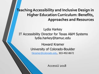 Teaching Accessibility and Inclusive Design in
Higher Education Curriculum: Benefits,
Approaches and Resources
AccessU 2018
Lydia Harkey
IT Accessibility Director for Texas A&M Systems
lydia.harkey@tamuc.edu
Howard Kramer
University of Colorado-Boulder
hkramer@colorado.edu, 303-492-8672
 