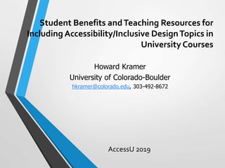 Student Benefits andTeaching Resources for
Including Accessibility/Inclusive DesignTopics in
University Courses
AccessU 2019
Howard Kramer
University of Colorado-Boulder
hkramer@colorado.edu, 303-492-8672
 